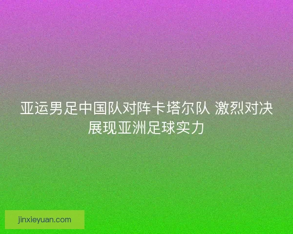 亚运男足中国队对阵卡塔尔队 激烈对决展现亚洲足球实力 亚运男足中国队对阵卡塔尔队 激烈对决展现亚洲足球实力