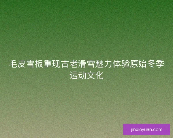 毛皮雪板重现古老滑雪魅力体验原始冬季运动文化