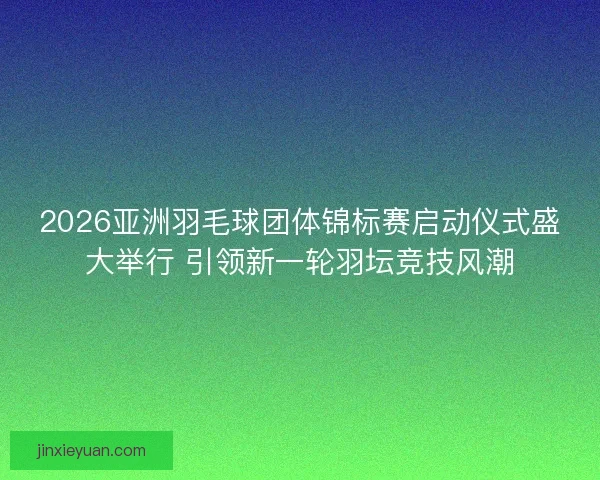 2026亚洲羽毛球团体锦标赛启动仪式盛大举行 引领新一轮羽坛竞技风潮