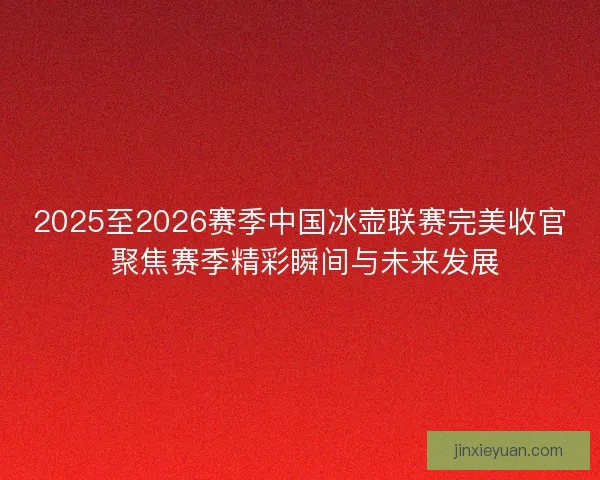 2025至2026赛季中国冰壶联赛完美收官 聚焦赛季精彩瞬间与未来发展