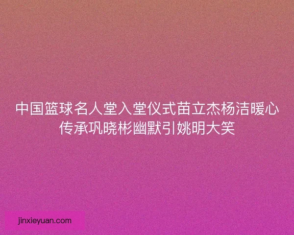 中国篮球名人堂入堂仪式苗立杰杨洁暖心传承巩晓彬幽默引姚明大笑