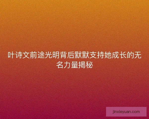 叶诗文前途光明背后默默支持她成长的无名力量揭秘