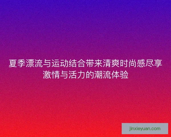 夏季漂流与运动结合带来清爽时尚感尽享激情与活力的潮流体验