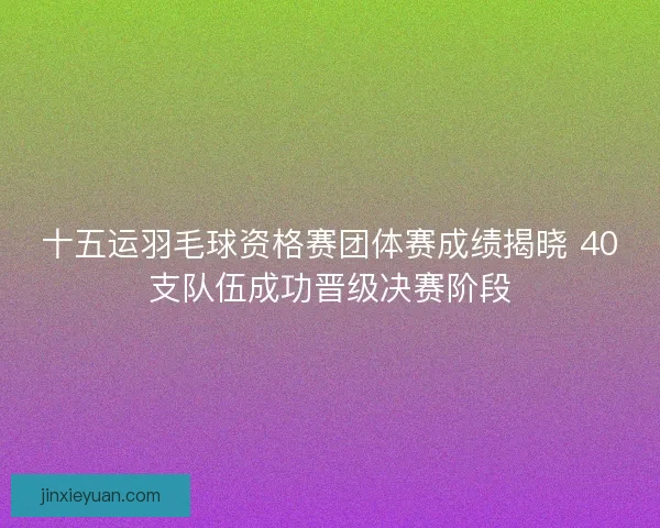 十五运羽毛球资格赛团体赛成绩揭晓 40支队伍成功晋级决赛阶段 十五运羽毛球资格赛团体赛成绩揭晓 40支队伍成功晋级决赛阶段