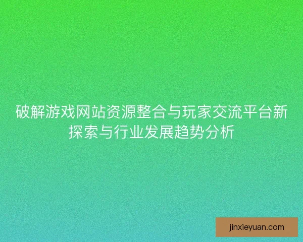 破解游戏网站资源整合与玩家交流平台新探索与行业发展趋势分析 破解游戏网站资源整合与玩家交流平台新探索与行业发展趋势分析