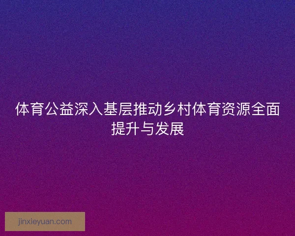 体育公益深入基层推动乡村体育资源全面提升与发展