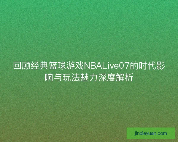 回顾经典篮球游戏NBALive07的时代影响与玩法魅力深度解析