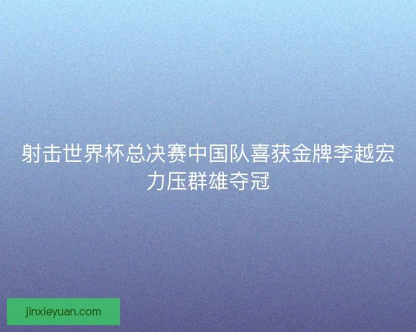 射击世界杯总决赛中国队喜获金牌李越宏力压群雄夺冠