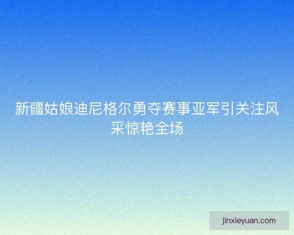 新疆姑娘迪尼格尔勇夺赛事亚军引关注风采惊艳全场