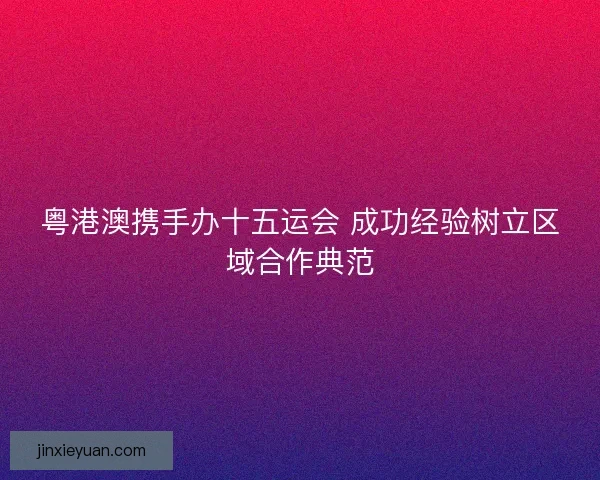 粤港澳携手办十五运会 成功经验树立区域合作典范
