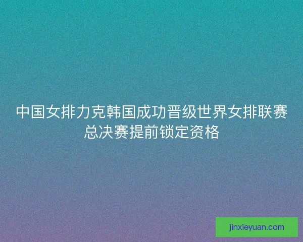 中国女排力克韩国成功晋级世界女排联赛总决赛提前锁定资格