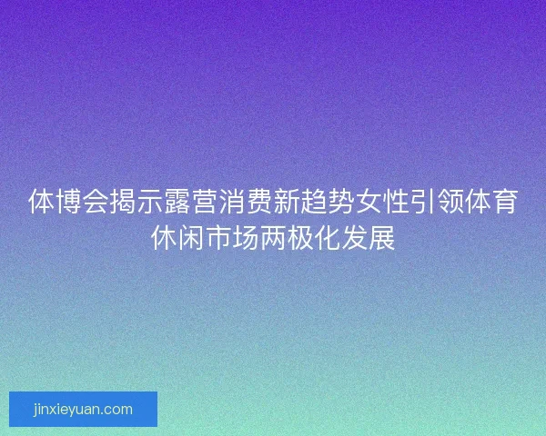 体博会揭示露营消费新趋势女性引领体育休闲市场两极化发展
