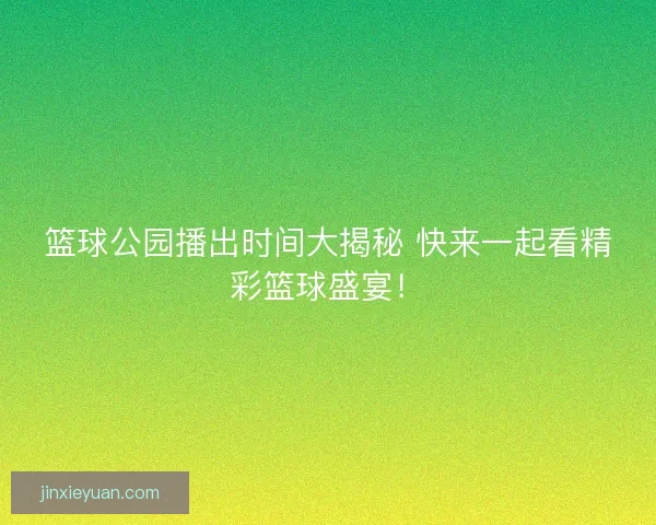 篮球公园播出时间大揭秘 快来一起看精彩篮球盛宴！