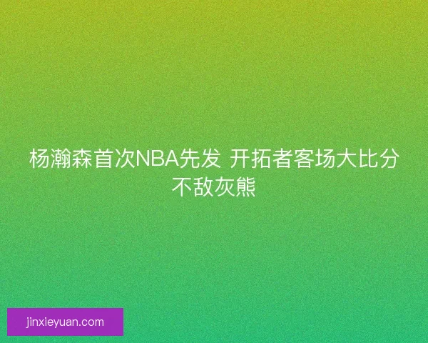 杨瀚森首次NBA先发 开拓者客场大比分不敌灰熊 杨瀚森首次NBA先发 开拓者客场大比分不敌灰熊
