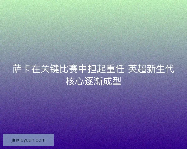 萨卡在关键比赛中担起重任 英超新生代核心逐渐成型 萨卡在关键比赛中担起重任 英超新生代核心逐渐成型